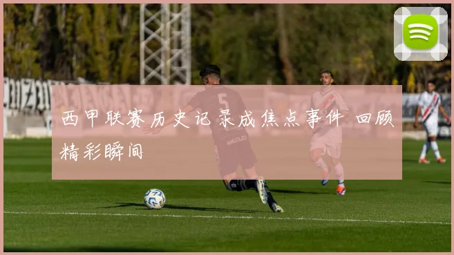 西甲联赛历史记录成焦点事件 回顾精彩瞬间