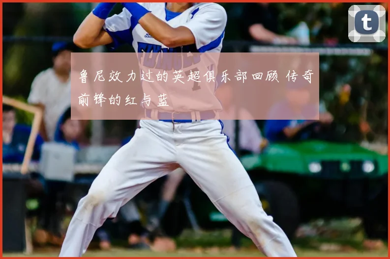 鲁尼效力过的英超俱乐部回顾 传奇前锋的红与蓝