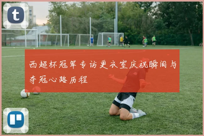 西超杯冠军专访更衣室庆祝瞬间与夺冠心路历程