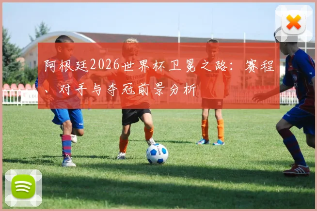 阿根廷2026世界杯卫冕之路：赛程、对手与夺冠前景分析